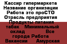 Кассир гипермаркета › Название организации ­ Работа-это проСТО › Отрасль предприятия ­ Продукты питания, табак › Минимальный оклад ­ 19 700 - Все города Работа » Вакансии   . Амурская обл.,Благовещенский р-н